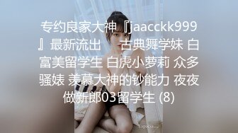 专约良家大神『jaacckk999』最新流出❤️古典舞学妹 白富美留学生 白虎小萝莉 众多骚婊 羡慕大神的钞能力 夜夜做新郎03留学生 (8)