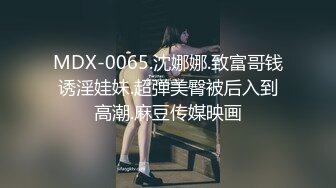 MDX-0065.沈娜娜.致富哥钱诱淫娃妹.超弹美臀被后入到高潮.麻豆传媒映画