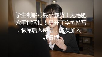 学生制服眼镜小骚货！无毛肥穴手指猛扣！扒开丁字裤特写，假屌后入深插，炮友加入一顿爆操