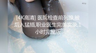 [4K高清] 医院检查前列腺,被后入猛插,职业医生完美实录,1小时完整版