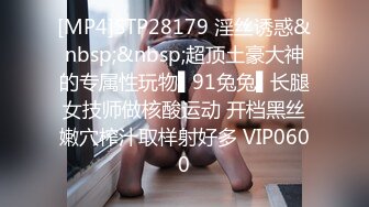 [MP4]STP28179 淫丝诱惑&nbsp;&nbsp;超顶土豪大神的专属性玩物▌91兔兔▌长腿女技师做核酸运动 开档黑丝嫩穴榨汁取样射好多 VIP0600