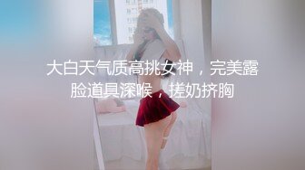 大白天气质高挑女神，完美露脸道具深喉，搓奶挤胸