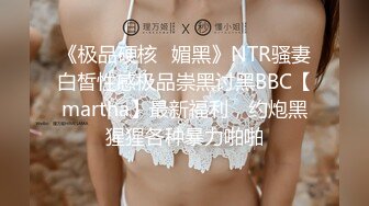 《极品硬核✅媚黑》NTR骚妻白皙性感极品崇黑讨黑BBC【martha】最新福利，约炮黑猩猩各种暴力啪啪