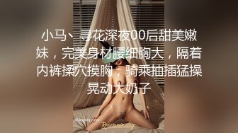 小马丶寻花深夜00后甜美嫩妹，完美身材腰细胸大，隔着内裤揉穴摸胸，骑乘抽插猛操晃动大奶子