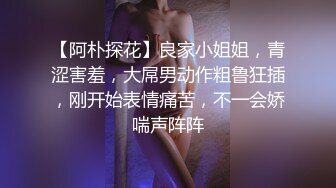 【阿朴探花】良家小姐姐，青涩害羞，大屌男动作粗鲁狂插，刚开始表情痛苦，不一会娇喘声阵阵