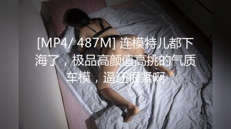 [MP4/ 487M] 连模特儿都下海了，极品高颜值高挑的气质车模，逼还很紧啊