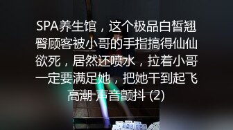 SPA养生馆，这个极品白皙翘臀顾客被小哥的手指搞得仙仙欲死，居然还喷水，拉着小哥一定要满足她，把她干到起飞高潮 声音颤抖 (2)