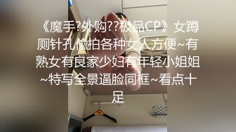 《魔手?外购??极品CP》女蹲厕针孔偸拍各种女人方便~有熟女有良家少妇有年轻小姐姐~特写全景逼脸同框~看点十足