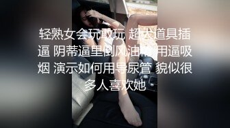 轻熟女会玩敢玩 超大道具插逼 阴蒂逼里倒风油精 用逼吸烟 演示如何用导尿管 貌似很多人喜欢她