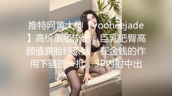 推特网黄大神【yooheejade】高价原版流出，巨乳肥臀高颜值露脸绿茶婊，在金钱的作用下骚的一批，3P内射中出