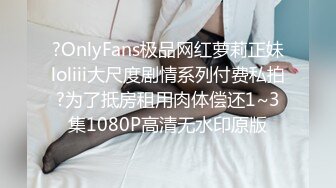 ?OnlyFans极品网红萝莉正妹loliii大尺度剧情系列付费私拍?为了抵房租用肉体偿还1~3集1080P高清无水印原版