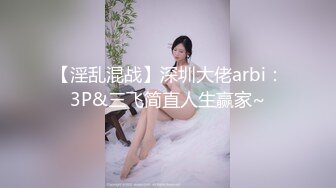 【淫乱混战】深圳大佬arbi：3P&三飞简直人生赢家~