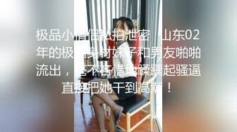 极品小情侣私拍泄密✿山东02年的极品身材妹子和男友啪啪流出，毫不吝惜地蹂躏起骚逼直接把她干到高潮！