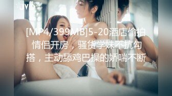 [MP4/399MB]5-20酒店偷拍 情侣开房，骚货学妹不抗勾搭，主动舔鸡巴操的娇喘不断