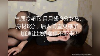 气质冷艳Ts.月月酱 9分女孩、身材8分，后入简直爽爆了，加速让她娇喘停不下来！