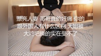 漂亮人妻 哥哥真的好痛 你的跟外国人有什么区别 大姐被大鸡吧操的实在受不了