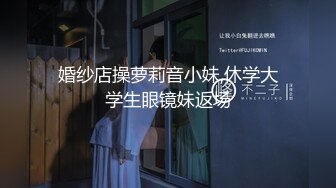 婚纱店操萝莉音小妹,休学大学生眼镜妹返场