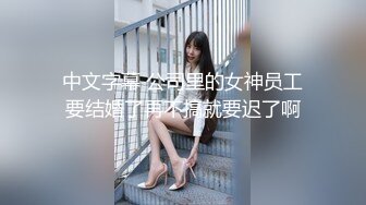 中文字幕 公司里的女神员工要结婚了再不搞就要迟了啊