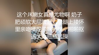 这个JK嫩女真是尤物啊 奶子肥硕软大屁股翘，坐腿上搂怀里亲吻揉捏滋味销魂，啪啪抠逼大力抽插猛操