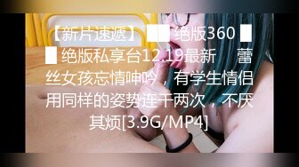 【新片速遞】 ██ 绝版360 ██ 绝版私享台12.19最新 ❤ 蕾丝女孩忘情呻吟，有学生情侣用同样的姿势连干两次，不厌其烦[3.9G/MP4]