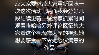 应大家要求带大家重新回味一次这次活动吧后面我会分好几段陆续更新一些大家抓紧时间观看咯哈哈另外评论区征集大家看这个视频撸大屌的视频她想要感受一下令她心仪满意的作品