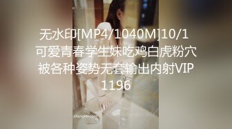 无水印[MP4/1040M]10/1 可爱青春学生妹吃鸡白虎粉穴被各种姿势无套输出内射VIP1196