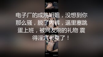 电子厂的成熟姐姐，没想到你那么骚，脱了内裤，逼里塞跳蛋上班，被网友刷的礼物 震得淫穴老爽了！