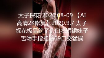 太子探花 2020.08-09 【AI高清2K修复】2020.9.7 太子探花极品约了个白衣短裙妹子舌吻手指扣逼69口交猛操