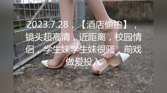 2023.7.28，【酒店偷拍】，镜头超高清，近距离，校园情侣，学生妹学生妹很骚，前戏做爱投入