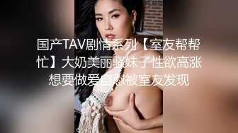 国产TAV剧情系列【室友帮帮忙】大奶美丽骚妹子性欲高涨想要做爱自慰被室友发现