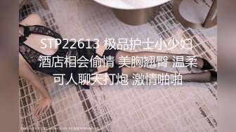 STP22613 极品护士小少妇 酒店相会偷情 美胸翘臀 温柔可人聊天打炮 激情啪啪