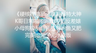 《硬核??精品分享》推特大神K哥日常啪啪调教00后反差婊小母狗极品巨乳肥臀鲍鱼又肥完美炮架子无水原版