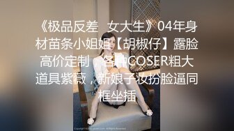 《极品反差✿女大生》04年身材苗条小姐姐【胡椒仔】露脸高价定制，各种COSER粗大道具紫薇，新娘子妆扮脸逼同框坐插