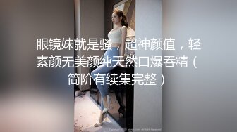 眼镜妹就是骚，超神颜值，轻素颜无美颜纯天然口爆吞精（简阶有续集完整）