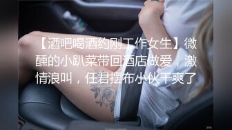 【酒吧喝酒约刚工作女生】微醺的小趴菜带回酒店做爱，激情浪叫，任君摆布小伙干爽了