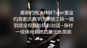 ❤️最新约炮大神胖Tiger重金约高素质高学历眼镜正妹一镜到底全程露脸精彩对话~身材一级棒肏翻她口爆无水原画