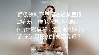 顶级萝莉TS思瑶在浴盆里跟贱狗玩，喂他吃鸡鸡吃奶子 不听话就掌嘴，这萝莉也太狠了 不过是真的纯美漂亮呀！