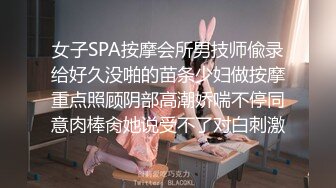 女子SPA按摩会所男技师偸录给好久没啪的苗条少妇做按摩重点照顾阴部高潮娇喘不停同意肉棒肏她说受不了对白刺激