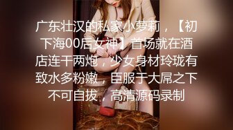 广东壮汉的私家小萝莉，【初下海00后女神】首场就在酒店连干两炮，少女身材玲珑有致水多粉嫩，臣服于大屌之下不可自拔，高清源码录制