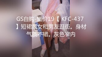 GS自购-售价19【 KFC-437 】短裙靓女和男友逛街。身材气质不错。灰色窄内