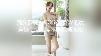 狗头萝莉，COSPLAY界的反差婊，大尺度不雅视频流出