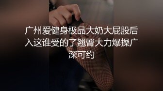 广州爱健身极品大奶大屁股后入这谁受的了翘臀大力爆操广深可约