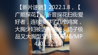 【新片速遞】2022.1.8，【广顺探花】，新晋探花扫街爱好者，连续搜寻了几个鸡窝，大胸少妇被选中啪啪，奶子极品又大胸型又好[514MB/MP4/01:12:14]