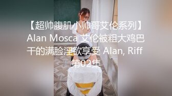 【超帅腹肌小帅哥艾伦系列】Alan Mosca 艾伦被粗大鸡巴干的满脸淫欲享受 Alan, Riff 第02集