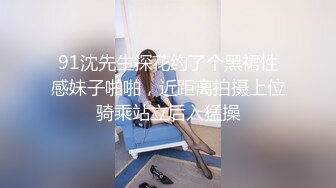 91沈先生探花约了个黑裙性感妹子啪啪，近距离拍摄上位骑乘站立后入猛操