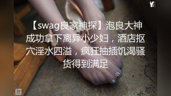 【swag良家神探】泡良大神成功拿下离异小少妇，酒店抠穴淫水四溢，疯狂抽插饥渴骚货得到满足