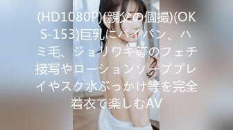 (HD1080P)(親父の個撮)(OKS-153)巨乳にパイパン、ハミ毛、ジョリワキ等のフェチ接写やローションソーププレイやスク水ぶっかけ等を完全着衣で楽しむAV