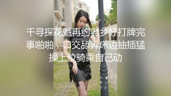 千寻探花魁再约老乡好打牌完事啪啪，口交舔弄床边抽插猛操上位骑乘自己动