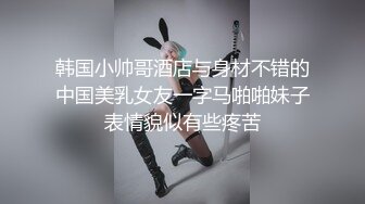 韩国小帅哥酒店与身材不错的中国美乳女友一字马啪啪妹子表情貌似有些疼苦