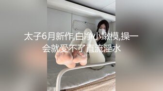 太子6月新作,白净小嫩模,操一会就受不了直流淫水